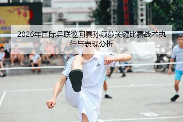2026年国际乒联巡回赛孙颖莎关键比赛战术执行与表现分析