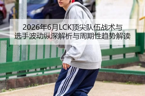 2026年6月LCK顶尖队伍战术与选手波动纵深解析与周期性趋势解读