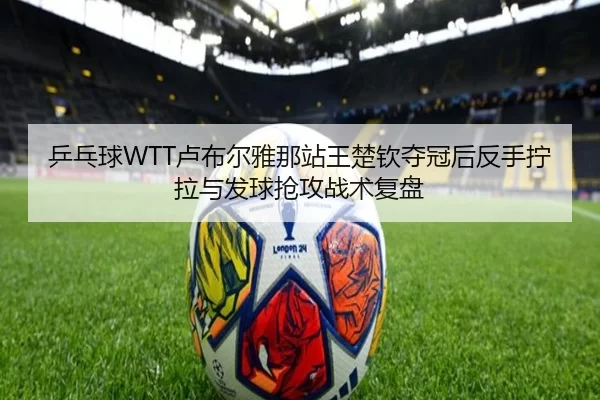 乒乓球WTT卢布尔雅那站王楚钦夺冠后反手拧拉与发球抢攻战术复盘